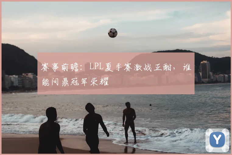 赛事前瞻:LPL夏季赛激战正酣,谁能问鼎冠军荣耀