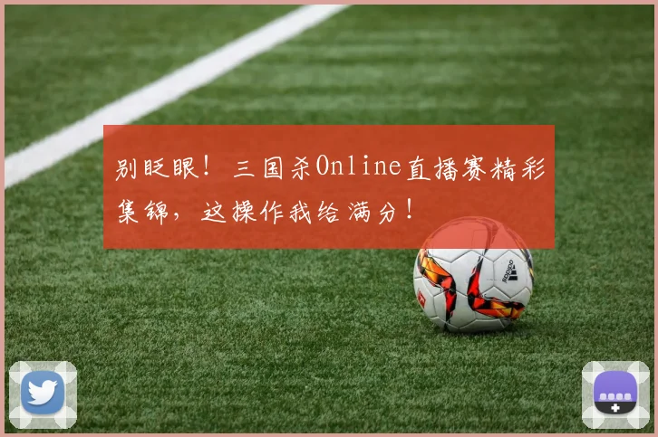 别眨眼!三国杀Online直播赛精彩集锦,这操作我给满分!