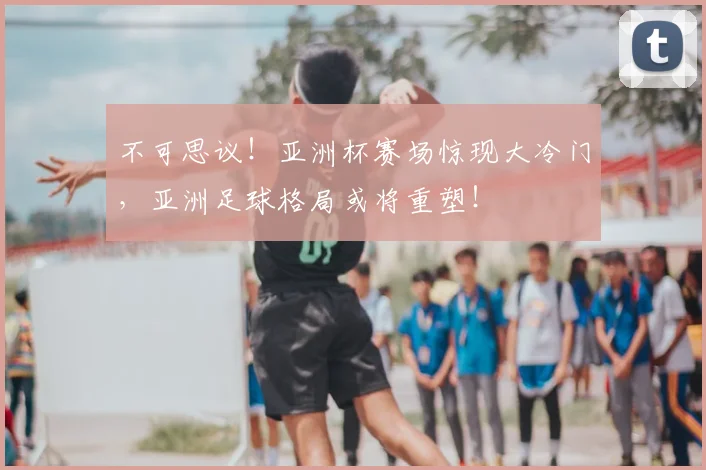 不可思议!亚洲杯赛场惊现大冷门,亚洲足球格局或将重塑!