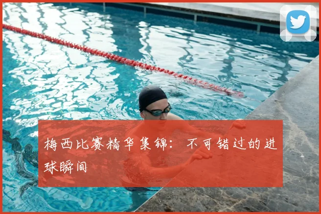 梅西比赛精华集锦:不可错过的进球瞬间