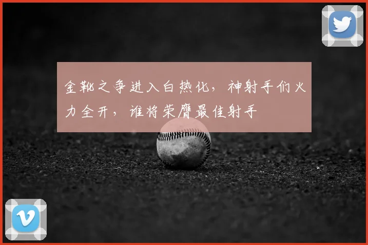 金靴之争进入白热化,神射手们火力全开,谁将荣膺最佳射手