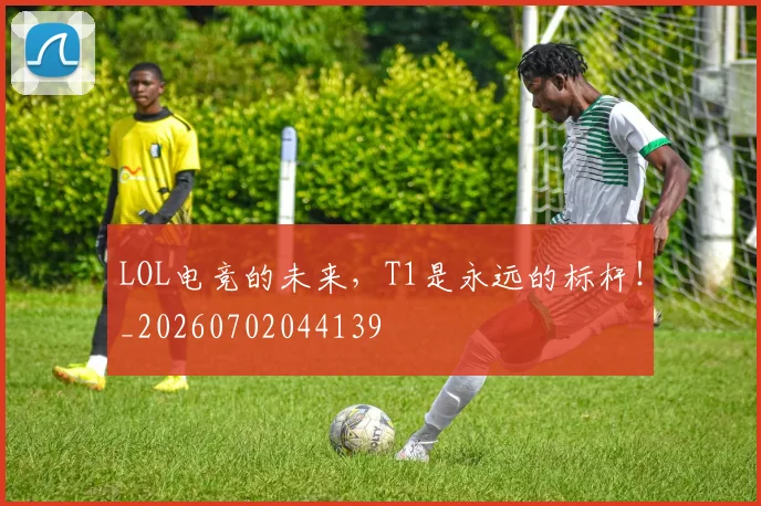 LOL电竞的未来,T1是永远的标杆!_20260702044139