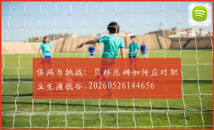 伤病与挑战：贝林厄姆如何应对职业生涯低谷_20260526144656