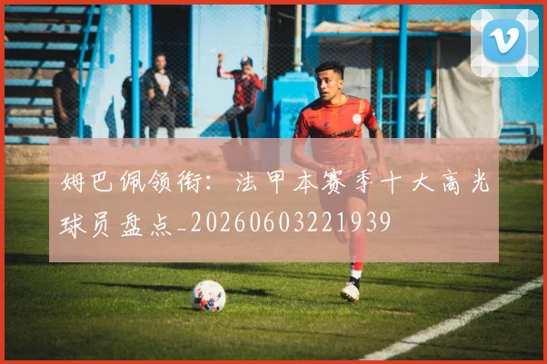 姆巴佩领衔:法甲本赛季十大高光球员盘点_20260603221939
