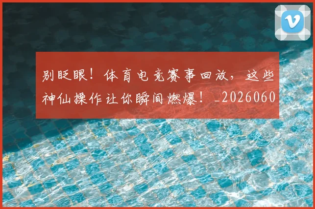 别眨眼!体育电竞赛事回放,这些神仙操作让你瞬间燃爆!_20260602212555