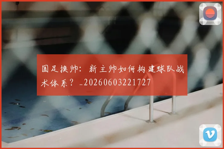 国足换帅:新主帅如何构建球队战术体系?_20260603221727