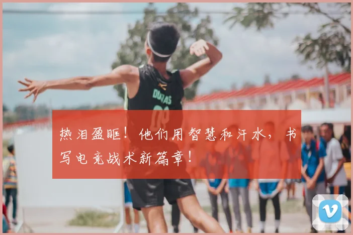 热泪盈眶!他们用智慧和汗水,书写电竞战术新篇章!