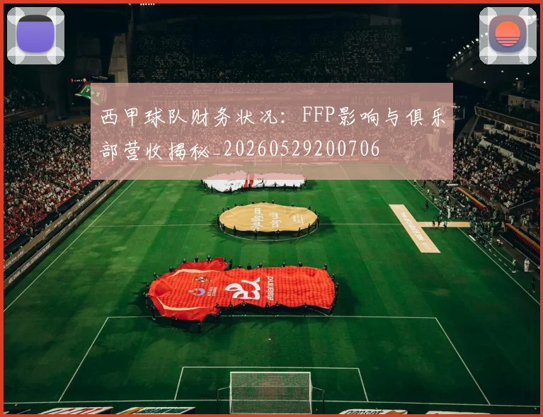 西甲球队财务状况:FFP影响与俱乐部营收揭秘_20260529200706