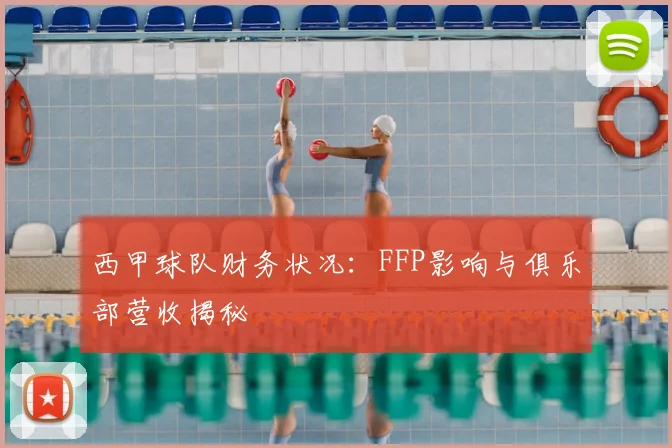 西甲球队财务状况:FFP影响与俱乐部营收揭秘