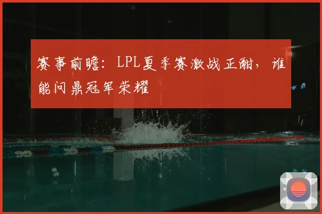 赛事前瞻:LPL夏季赛激战正酣,谁能问鼎冠军荣耀