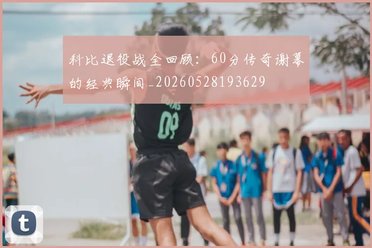 科比退役战全回顾:60分传奇谢幕的经典瞬间_20260528193629